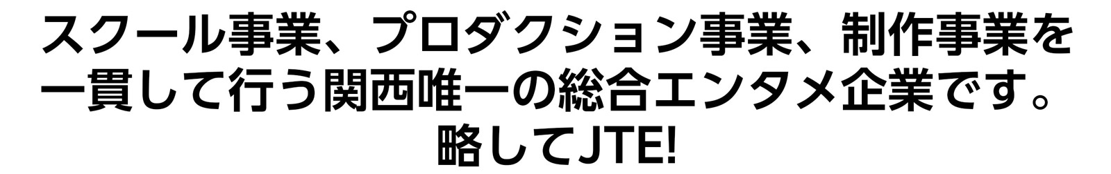 スクール事業、プロダクション事業、制作事業を一貫して行う関西唯一の総合エンタメ企業です。略してJTE!